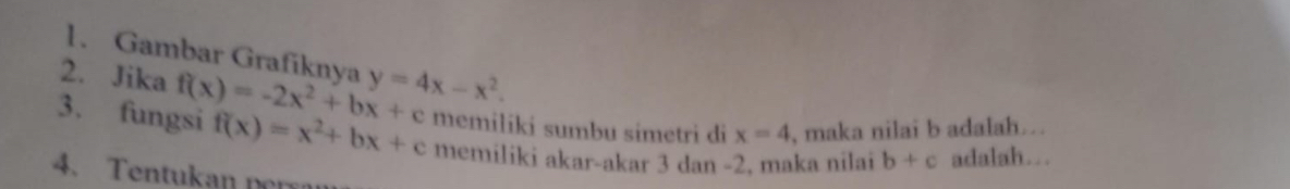 Gambar Grafiknya 
2. Jika f(x)=-2x^2+bx+c y=4x-x^2. 
3. fungsi f(x)=x^2+bx+c memiliki sumbu simetri di x=4 , maka nilai b adalah... 
memiliki akar-akar 3 dan -2, maka nilai b+c adalah. 
4. Tentukan pe