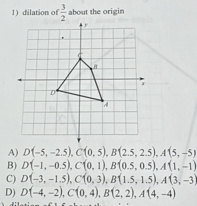 dilation of  3/2  about the origin
A) D'(-5,-2.5), C'(0,5), B'(2.5,2.5), A'(5,-5)
B) D'(-1,-0.5), C'(0,1), B'(0.5,0.5), A'(1,-1)
C) D'(-3,-1.5), C'(0,3), B'(1.5,1.5), A'(3,-3)
D) D'(-4,-2), C'(0,4), B'(2,2), A'(4,-4)
、