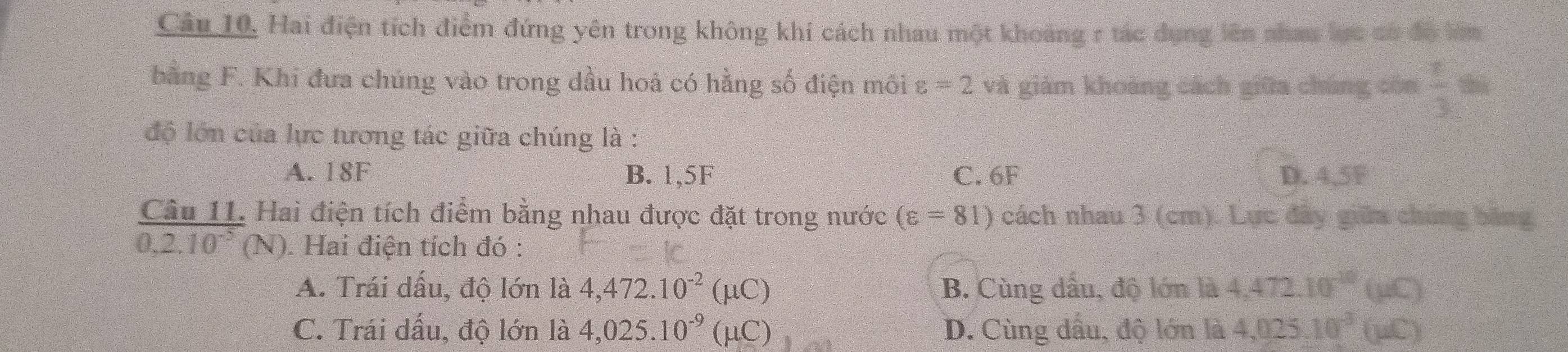 Câu 10, Hai điện tích điểm đứng yên trong không khí cách nhau một khoảng r tác dụng lên nhau lực có độ lớm
bằng F. Khi đưa chúng vào trong dầu hoá có hằng số điện môi varepsilon =2 và giảm khoàng cách giữa chúng còn  □ /□   the
độ lớn của lực tương tác giữa chúng là :
A. 18F B. 1,5F C. 6F D. 4.5F
Câu 11 Hai điện tích điểm bằng nhau được đặt trong nước (varepsilon =81) cách nhau 3 (cm). Lực đây giữa chúng băng
0.2.10^(-5)(N). Hai điện tích đó :
A. Trái dấu, độ lớn là 4,472.10^(-2)(mu C) B. Cùng dầu, độ lớn là 4,472.10^(-10)(mu C)
C. Trái dấu, độ lớn là 4,025.10^(-9)(mu C) D. Cùng dầu, độ lớn là 4,025.10^(-3)(mu C)