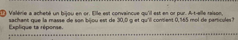 Valérie a acheté un bijou en or. Elle est convaincue qu'il est en or pur. A-t-elle raison, 
sachant que la masse de son bijou est de 30, 0 g et qu'il contient 0,165 mol de particules? 
Explique ta réponse.