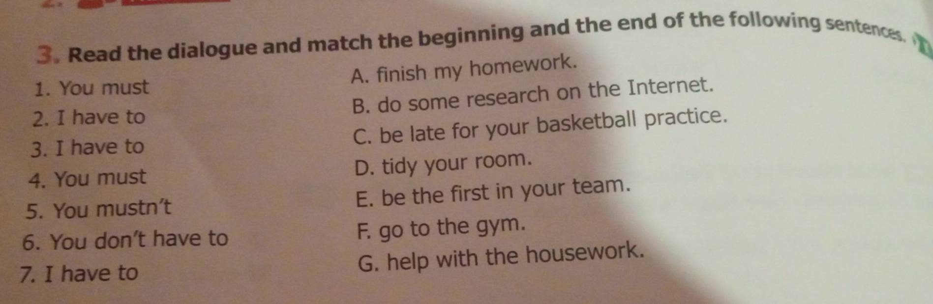 Read the dialogue and match the beginning and the end of the following sentences.
A. finish my homework.
1. You must
B. do some research on the Internet.
2. I have to
C. be late for your basketball practice.
3. I have to
4. You must D. tidy your room.
5. You mustn’t E. be the first in your team.
6. You don't have to F. go to the gym.
7. I have to
G. help with the housework.