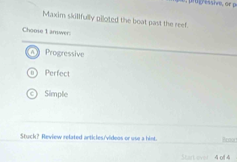 Maxim skillfully piloted the boat past the reef.
Choose 1 answer:
Progressive
Perfect
c Simple
Stuck? Review related articles/videos or use a hint. Repor
Start over 4 of 4