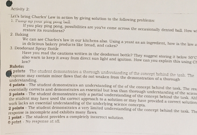 Activity 2: 
Let's bring Charles' Law in action by giving solution to the following problems: 
1. Pump up your ping pong ball. 
If you play ping pong, possibilities are you've come across the occasionally dented ball. How w 
restore its roundness? 
2. Baking 
We can see Charles's law in our kitchens also. Using a yeast as an ingredient, how is the law a 
in delicious bakery products like bread, and cakes? 
3. Deodorant Spray Bottle 
Have you read the cautions written in the deodorant bottle? They suggest storing it below 50°C
also warn to keep it away from direct sun light and ignition. How can you explain this using Ch 
law? 
Rubric: 
points The student demonstrates a thorough understanding of the concept behind the task The 
esponse may contain minor flaws that do not weaken from the demonstration of a thorough 
understanding. 
4 points - The student demonstrates an understanding of the of the concept behind the task. The res 
essentially corrects and demonstrates an essential but less than thorough understanding of the scien 
3 points - The student demonstrates only a partial understanding of the concept behind the task. Alu 
the student may have used the correct approach to a solution or may have provided a correct solution 
work lacks an essential understanding of the underlying science concepts. 
2 points - The student demonstrates a very limited understanding of the concept behind the task. The 
response is incomplete and exhibits many flaws. 
1 point - The student provides a completely incorrect solution. 
0 point - No response at all.