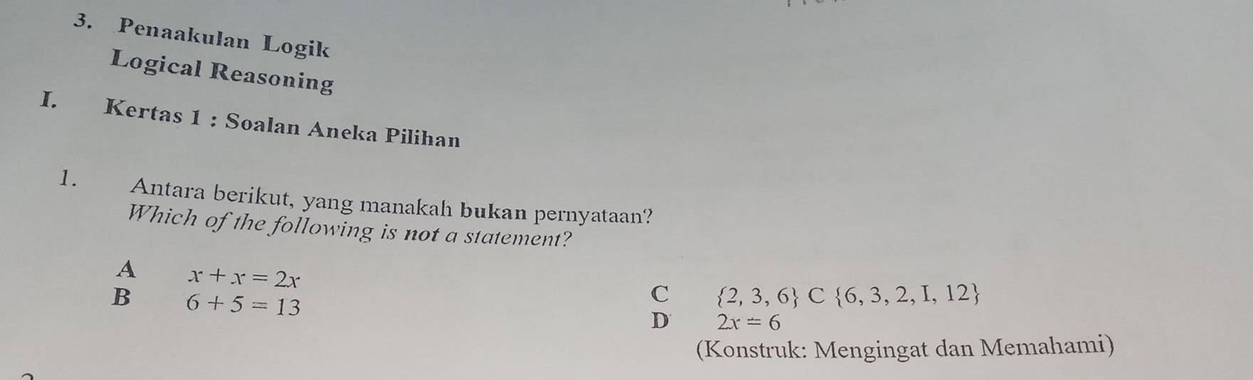 Penaakulan Logik
Logical Reasoning
I. Kertas 1 : Soalan Aneka Pilihan
1. Antara berikut, yang manakah bukan pernyataan?
Which of the following is not a statement?
A x+x=2x
B 6+5=13
C  2,3,6 C 6,3,2,I,12
D 2x=6
(Konstruk: Mengingat dan Memahami)