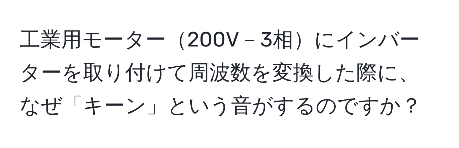 工業用モーター200V－3相にインバーターを取り付けて周波数を変換した際に、なぜ「キーン」という音がするのですか？