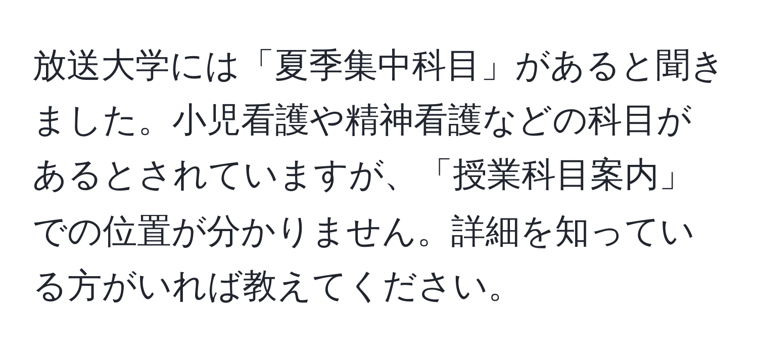 放送大学には「夏季集中科目」があると聞きました。小児看護や精神看護などの科目があるとされていますが、「授業科目案内」での位置が分かりません。詳細を知っている方がいれば教えてください。