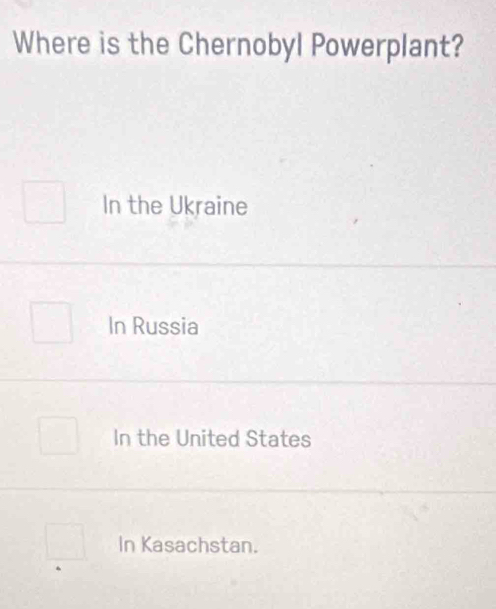 Where is the Chernobyl Powerplant?
In the Ukraine
In Russia
In the United States
In Kasachstan.