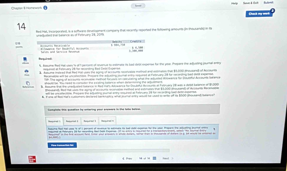 Chapter 8 Homework Saved Help Save & Exit Submit 
Check my work 
14 
Red Hat, Incorporated, is a software development company that recently reported the following amounts (in thousands) in its 
unadjusted trial balance as of February 28, 2019. 
Debits Credits
0.18 Accounts Receivable 
poirts Allowance for Doubtful Accounts $ 984,750 3,300,000 $ 4,500
Sales and Service Revenue 
Required: 
1. Assume Red Hat uses ¼4 of 1 percent of revenue to estimate its bad debt expense for the year. Prepare the adjusting journal entry 
required at February 28 for recording Bad Debt Expense. 
2. Assume instead that Red Hat uses the aging of accounts receivable method and estimates that $5,000 (thousand) of Accounts 
Receivable will be uncollectible. Prepare the adjusting journal entry required at February 28 for recording bad debt expense. 
TIP: The aging of accounts receivable method focuses on calculating what the adjusted Allowance for Doubtful Accounts balance 
should be. You need to consider the existing balance when determining the adjustment. 
3. Assume that the unadjusted balance in Red Hat's Allowance for Doubtful Accounts at February 28 was a debit balance of $1,000
(thousand). Red Hat uses the aging of accounts receivable method and estimates that $5,000 (thousand) of Accounts Receivable 
will be uncollectible. Prepare the adjusting journal entry required at February 28 for recording bad debt expense. 
4. If one of Red Hat's customers declared bankruptcy, what journal entry would be used to write off its $500 (thousand) balance? 
Complete this question by entering your answers in the tabs below. 
Required 1. Required 2 Required 3 Required 4 
Assume Red Hat uses ¼ of 1 percent of revenue to estimate its bad debt expense for the year. Prepare the adjusting journal entry 
required at February 28 for recording Bad Debt Expense.. (If no entry is required for a transaction/event, select "No Journal Entry 
Required" in the first account field. Enter your answers in whole dollars, rather than in thousands of dollars (e.g. $4 would be entered as
54,000).) 
View transaction list 
《 Prev 14 of 14 Next