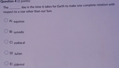 The _day is the time it takes for Earth to make one complete rotation with
respect to a star other than our Sun.
A) equinox
B) synodic
C) zodiacal
D) Julian
E) sidereal