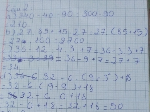 Calu 2: 
a 340-40-90=300-90
=210. 
b 27.85+15.27=27.(85+15)
=27* 100=2700
()36-12:4.3+7=36-3.3+7
=33* 3* 99=36-9+7=27+7
=34
d 32-6.(9=3^2)+18
=32-6.(9-9)+18
=32-6.0+18
=32-0+18=32+18=50