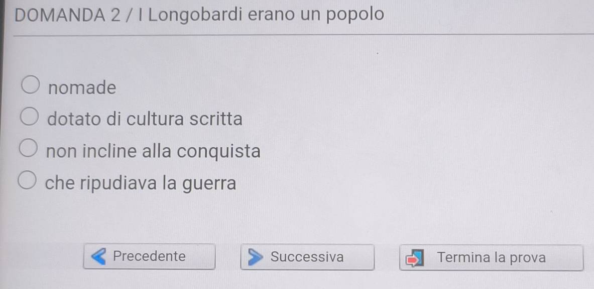 DOMANDA 2 / I Longobardi erano un popolo 
nomade 
dotato di cultura scritta 
non incline alla conquista 
che ripudiava la guerra 
Precedente Successiva Termina la prova