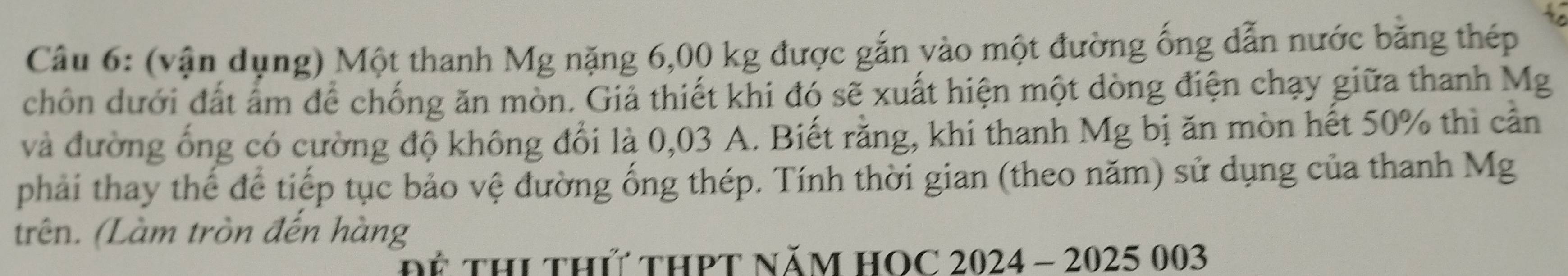 (vận dụng) Một thanh Mg nặng 6,00 kg được gắn vào một đường ống dẫn nước bằng thép 
chôn dưới đất ấm để chống ăn mòn. Giả thiết khi đó sẽ xuất hiện một dòng điện chạy giữa thanh Mg
và đường ống có cường độ không đổi là 0,03 A. Biết rằng, khi thanh Mg bị ăn mòn hết 50% thì cần 
phải thay thế để tiếp tục bảo vệ đường ống thép. Tính thời gian (theo năm) sử dụng của thanh Mg 
trên. (Làm tròn đến hàng 
Dể THI thứ tHPT NăM HOC 2024 - 2025 003