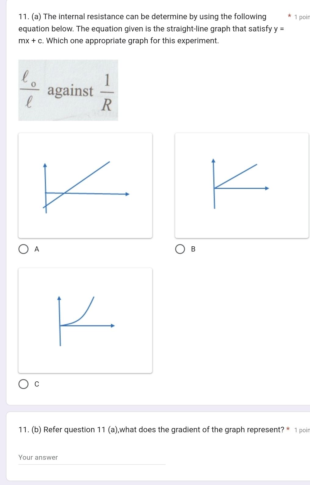 The internal resistance can be determine by using the following 1 poir 
equation below. The equation given is the straight-line graph that satisfy y=
mx+c. Which one appropriate graph for this experiment.
frac ell _oell  against  1/R 
A 
B 
C 
11. (b) Refer question 11 (a),what does the gradient of the graph represent? * 1 poin 
Your answer