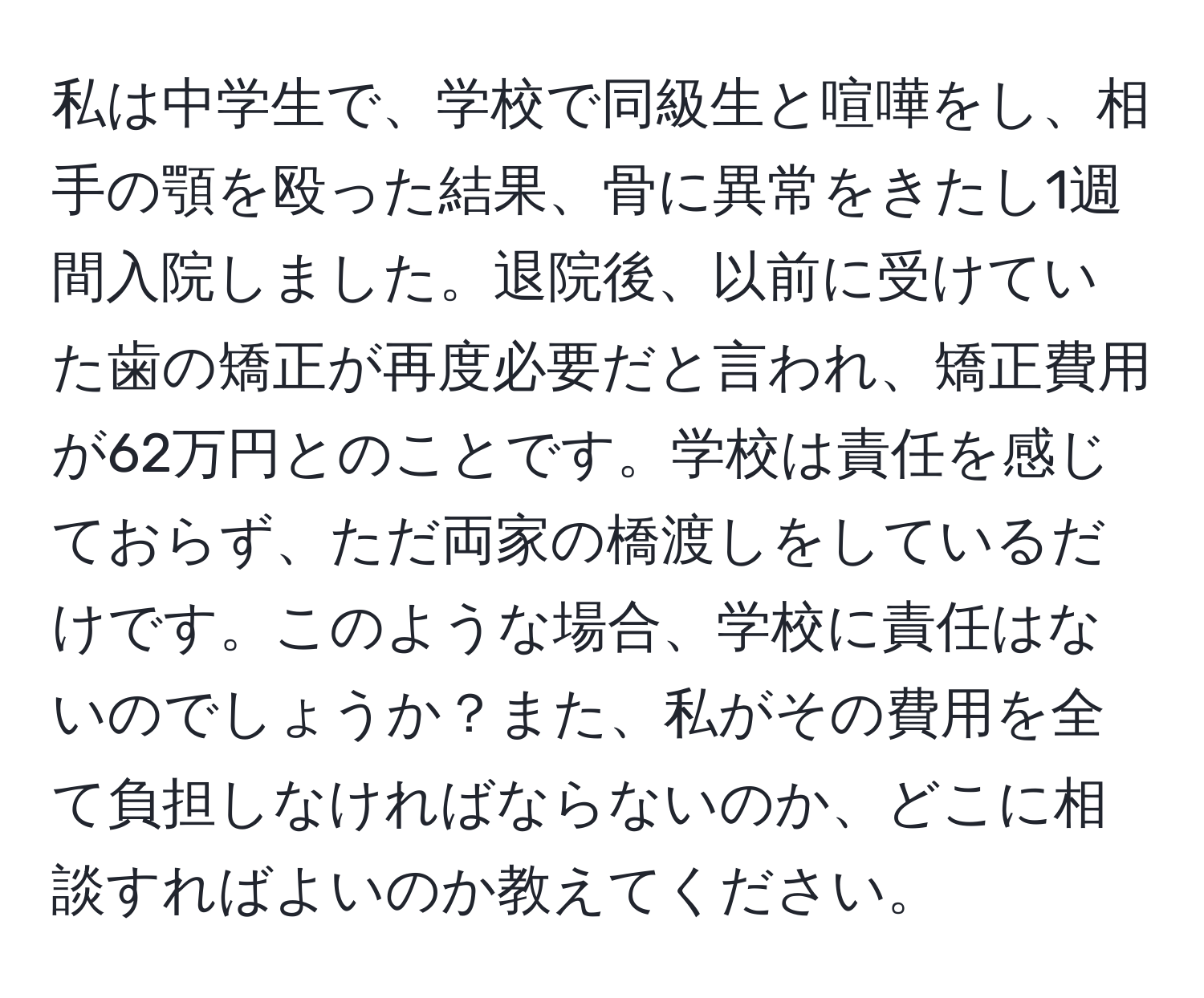 私は中学生で、学校で同級生と喧嘩をし、相手の顎を殴った結果、骨に異常をきたし1週間入院しました。退院後、以前に受けていた歯の矯正が再度必要だと言われ、矯正費用が62万円とのことです。学校は責任を感じておらず、ただ両家の橋渡しをしているだけです。このような場合、学校に責任はないのでしょうか？また、私がその費用を全て負担しなければならないのか、どこに相談すればよいのか教えてください。