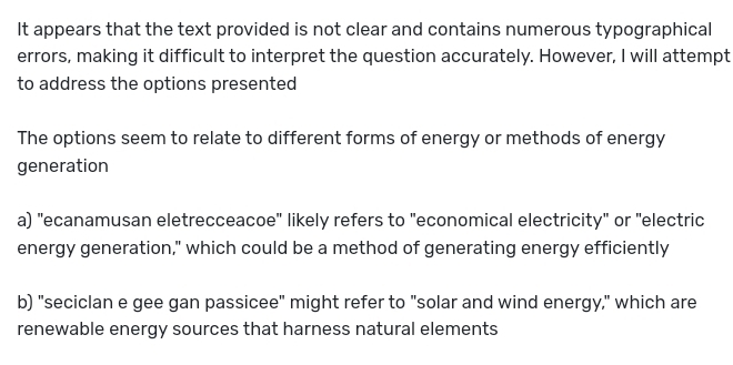 It appears that the text provided is not clear and contains numerous typographical
errors, making it difficult to interpret the question accurately. However, I will attempt
to address the options presented
The options seem to relate to different forms of energy or methods of energy
generation
a) "ecanamusan eletrecceacoe" likely refers to "economical electricity" or "electric
energy generation," which could be a method of generating energy efficiently
b) "seciclan e gee gan passicee" might refer to "solar and wind energy," which are
renewable energy sources that harness natural elements