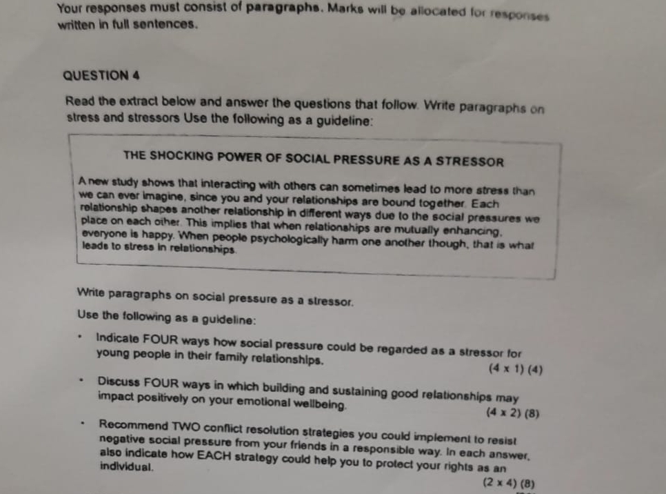 Your responses must consist of paragraphs. Marks will be allocated for responses 
written in full sentences. 
QUESTION 4 
Read the extract below and answer the questions that follow. Write paragraphs on 
stress and stressors Use the following as a guideline: 
THE SHOCKING POWER OF SOCIAL PRESSURE AS A STRESSOR 
A new study shows that interacting with others can sometimes lead to more stress than 
we can ever imagine, since you and your relationships are bound together. Each 
relationship shapes another relationship in different ways due to the social pressures we 
place on each other. This implies that when relationships are mutually enhancing, 
everyone is happy. When people psychologically harm one another though, that is what 
leads to stress in relationships 
Write paragraphs on social pressure as a stressor. 
Use the following as a guideline: 
Indicate FOUR ways how social pressure could be regarded as a stressor for 
young people in their family relationships. (4* 1)(4)
Discuss FOUR ways in which building and sustaining good relationships may 
impact positively on your emotional wellbeing. (4* 2)(8)
Recommend TWO conflict resolution strategies you could implement to resist 
negative social pressure from your friends in a responsible way. In each answer, 
also indicate how EACH strategy could help you to protect your rights as an 
individual .
(2* 4)(8)