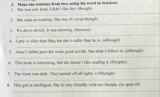 Make one sentence from two, using the word in brackets. 
_ 
1. She was very kind. I didn’t like her. (though) 
_ 
2. She went on working. She was ill. (even though) 
_ 
3. We drove slowly. It was snowing, (because) 
_ 
4. Larry is older than Meg but she is taller than he is. (although) 
_ 
5. Anna’s father gave her some good advide. She didn’t follow in. (although) 
6. This book is interesting, but she doesn’t like reading it. (Despite) 
_ 
7. The room was dark. They turned off all lights. (Although) 
_ 
8. This girl is intelligent. She is very friendly with her friends. (In spite of) 
_