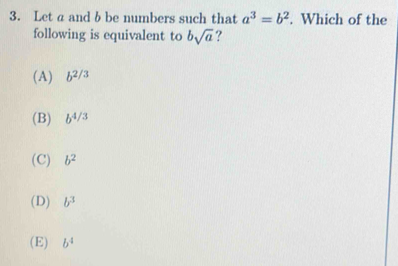 Let a and b be numbers such that a^3=b^2. Which of the
following is equivalent to bsqrt(a) ?
(A) b^(2/3)
(B) b^(4/3)
(C) b^2
(D) b^3
(E) b^4