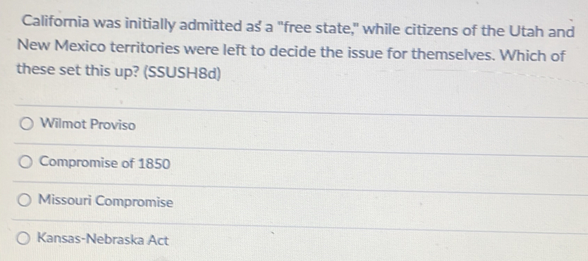 California was initially admitted as a "free state," while citizens of the Utah and
New Mexico territories were left to decide the issue for themselves. Which of
these set this up? (SSUSH8d)
Wilmot Proviso
Compromise of 1850
Missouri Compromise
Kansas-Nebraska Act