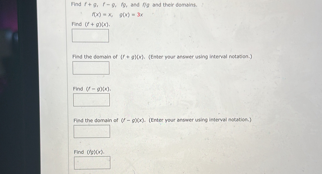 Find f+g, f-g, fg ， and f/g and their domains.
f(x)=x, g(x)=3x
Find (f+g)(x). 
Find the domain of (f+g)(x). (Enter your answer using interval notation.) 
Find (f-g)(x). 
Find the domain of (f-g)(x). (Enter your answer using interval notation.) 
Find (fg)(x).