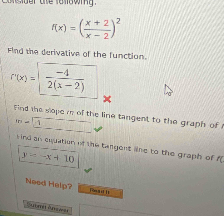 Consider the following:
f(x)=( (x+2)/x-2 )^2
Find the derivative of the function.
f'(x)= (-4)/2(x-2) 
x
Find the slope m of the line tangent to the graph of
m=boxed -1
Find an equation of the tangent line to the graph of f (
y=-x+10
Need Help? Read It 
Submit Answer