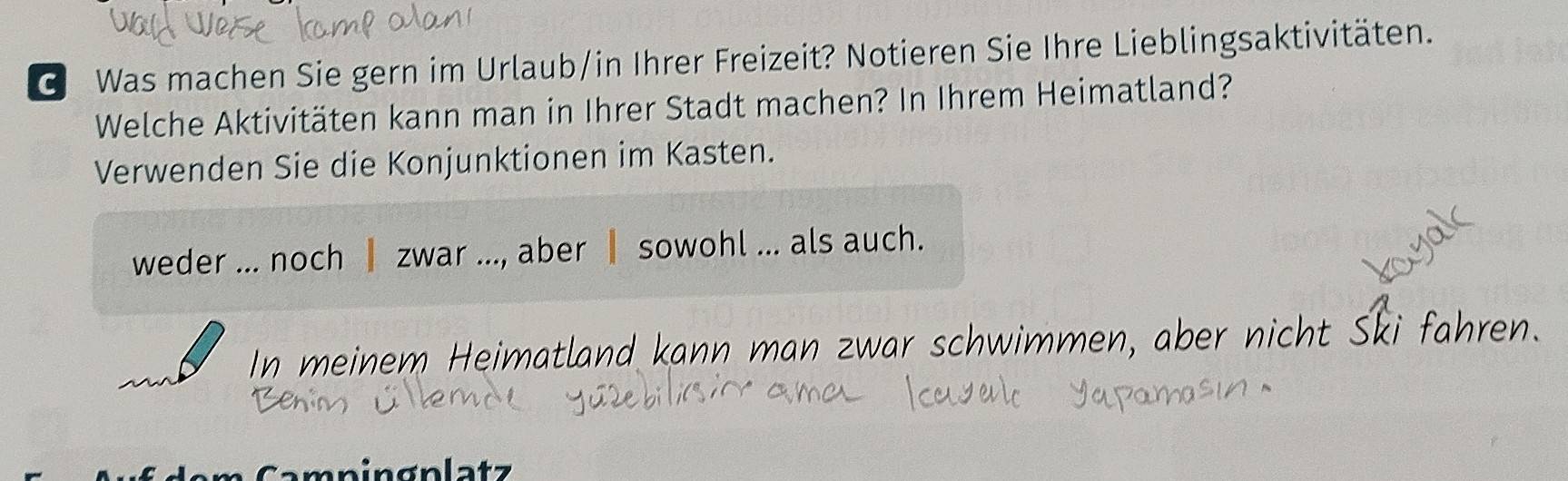 Was machen Sie gern im Urlaub/in Ihrer Freizeit? Notieren Sie Ihre Lieblingsaktivitäten. 
Welche Aktivitäten kann man in Ihrer Stadt machen? In Ihrem Heimatland? 
Verwenden Sie die Konjunktionen im Kasten. 
weder ... noch I zwar ..., aber ┃ sowohl ... als auch. 
In meinem Heimatland kann man zwar schwimmen, aber nicht Ski fahren 
an ingnlatz