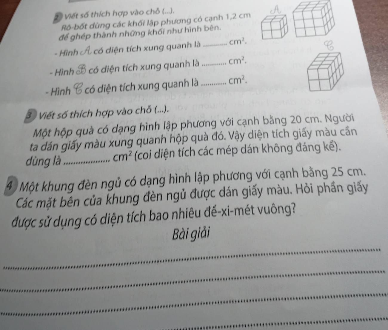 2ộ Viết số thích hợp vào chỗ (...). 
Rô-bốt dùng các khối lập phương có cạnh 1,2 cm
để ghép thành những khối như hình bên. 
- Hình có diện tích xung quanh là _ cm^2. 
- Hình có diện tích xung quanh là _ cm^2. 
- Hình có diện tích xung quanh là _ cm^2. 
3 Viết số thích hợp vào chỗ (...). 
Một hộp quà có dạng hình lập phương với cạnh bằng 20 cm. Người 
ta dán giấy màu xung quanh hộp quà đó. Vậy diện tích giấy màu cần 
dùng là _(coi diện tích các mép dán không đáng kể).
cm^2
4 Một khung đèn ngủ có dạng hình lập phương với cạnh bằng 25 cm. 
Các mặt bên của khung đèn ngủ được dán giấy màu. Hỏi phần giấy 
được sử dụng có diện tích bao nhiêu đề-xi-mét vuông? 
_ 
Bài giải 
_ 
_ 
_