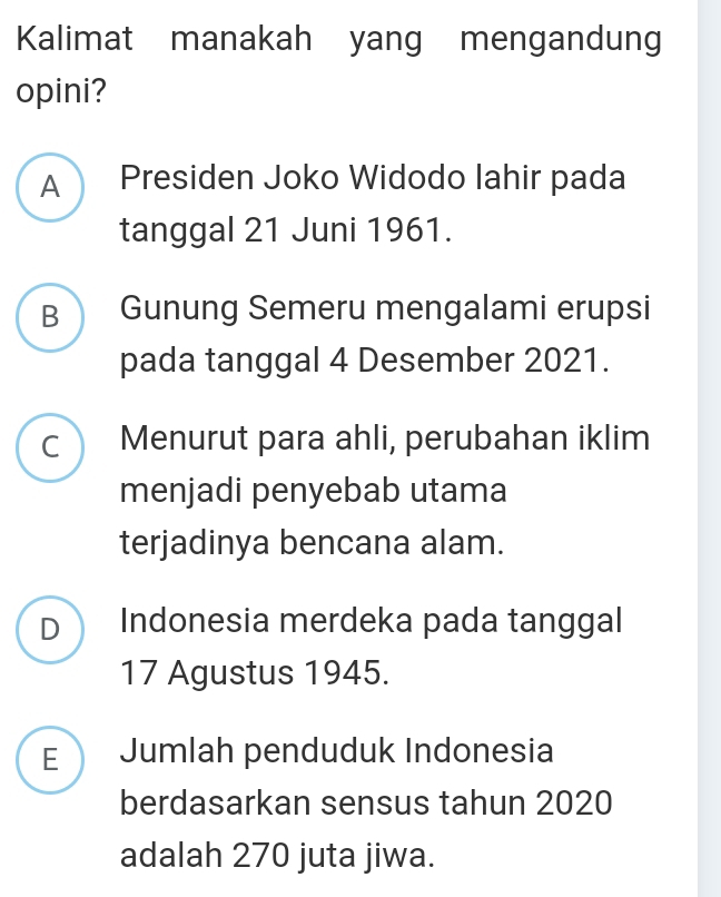 Kalimat manakah yang mengandung
opini?
A Presiden Joko Widodo lahir pada
tanggal 21 Juni 1961.
B Gunung Semeru mengalami erupsi
pada tanggal 4 Desember 2021.
C Menurut para ahli, perubahan iklim
menjadi penyebab utama
terjadinya bencana alam.
D Indonesia merdeka pada tanggal
17 Agustus 1945.
E Jumlah penduduk Indonesia
berdasarkan sensus tahun 2020
adalah 270 juta jiwa.