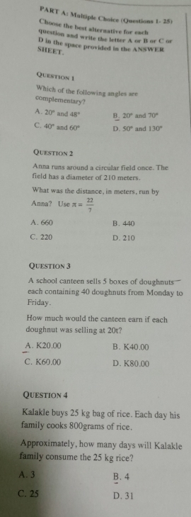 (Questions 1- 25)
Choose the best alternative for each
question and write the letter A or B or C or
D in the space provided in the ANSWER
SHEET.
Question 1
Which of the following angles are
complementary?
A. 20° and 48° B. 20° and 70°
C. 40° and 60° D. 50° and 130°
Question 2
Anna runs around a circular field once. The
field has a diameter of 210 meters.
What was the distance, in meters, run by
Anna? Use π = 22/7 
A. 660 B. 440
C. 220 D. 210
Question 3
A school canteen sells 5 boxes of doughnuts
each containing 40 doughnuts from Monday to
Friday.
How much would the canteen earn if each
doughnut was selling at 20t?
A. K20.00 B. K40.00
C. K60.00 D. K80.00
Question 4
Kalakle buys 25 kg bag of rice. Each day his
family cooks 800grams of rice.
Approximately, how many days will Kalakle
family consume the 25 kg rice?
A. 3 B. 4
C. 25 D. 31