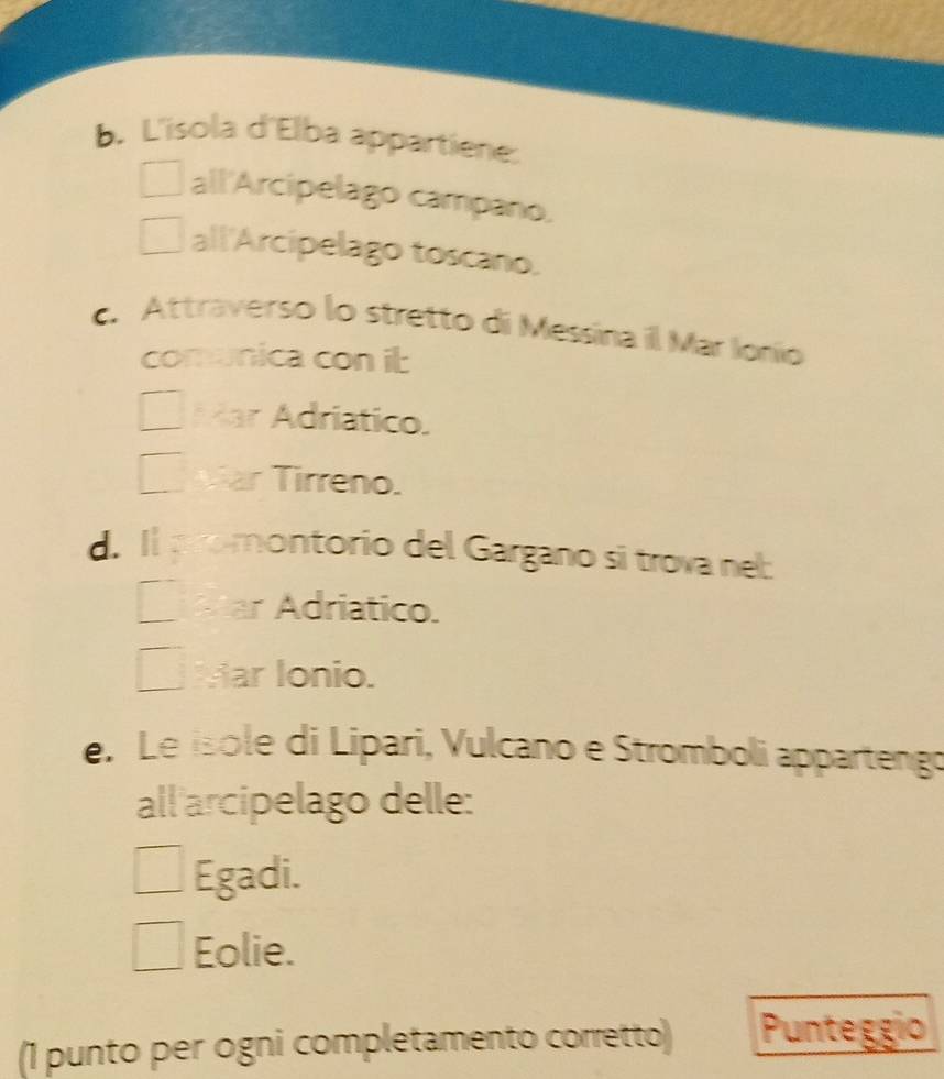 L'isola d'Elba appartiene.
all'Arcipelago campano.
all'Arcipelago toscano.
c. Attraverso lo stretto di Messina il Mar Ionío
comunica con it
Kar Adriatico.
ar Tirreno.
d. Il aromontorio del Gargano si trova nel:

ar Adriatico.
Mar Ionio.
e. Le isole di Lipari, Vulcano e Stromboli appartengo
all arcipelago delle:
Egadi.
Eolie.
(1 punto per ogni completamento corretto) Punteggio