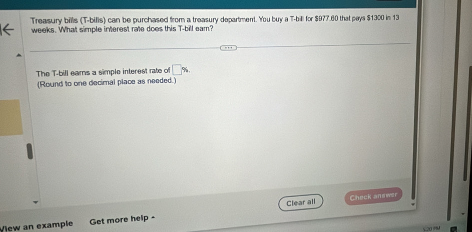 Treasury bills (T-bills) can be purchased from a treasury department. You buy a T-bill for $977.60 that pays $1300 in 13
weeks. What simple interest rate does this T-bill earn? 
The T-bill earns a simple interest rate of □ %. 
(Round to one decimal place as needed.) 
Clear all Check answer 
View an example Get more help ^ 
5.20 PM
