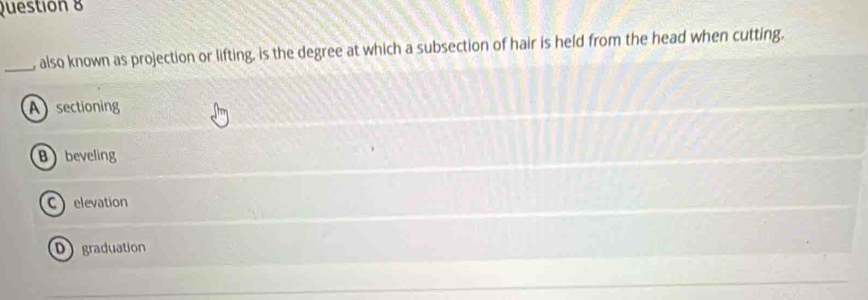 Questión 8
_, also known as projection or lifting, is the degree at which a subsection of hair is held from the head when cutting.
Asectioning
Bbeveling
C elevation
D graduation