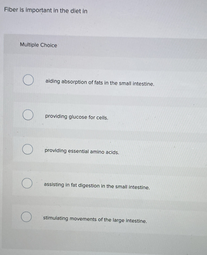 Fiber is important in the diet in
Multiple Choice
aiding absorption of fats in the small intestine.
providing glucose for cells.
providing essential amino acids.
assisting in fat digestion in the small intestine.
stimulating movements of the large intestine.