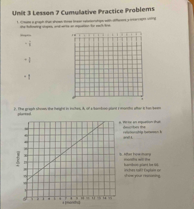 Lesson 7 Cumulative Practice Problems 
1. Create a graph that shows three linear relationships with different y-intercepts using 
the following slopes, and write an equation for each line. 
Slupes.
 1/3 
 3/5 
α  6/5 
2. The graph shows the height in inches, h, of a bamboo plant r months after it has been 
planted. 
Write an equation that 
describes the 
relationship between h
and t. 
. After how many
months will the 
bamboo plant be 66
inches tall? Explain or 
show your reasoning.