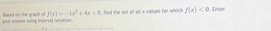 Based on the graph of f(x)=-1x^2+4x+0 , find the set of all x -values for which f(x)<0</tex> . Enter 
your answer using interval notation.
