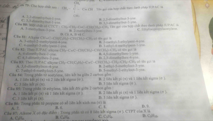 CH_3
*  u 79: Cho hợp chất sau : CH_3-C-Cequiv CH. Tên gọi của hợp chất theo danh pháp IUPAC là
CH₃
A. 2,2-dimethylbut-1-yne.
B. 2,2-dimethylbut-3-yne.
C. 3,3-dimethylbut-1-yne.
D. 3,3-dimethylbut-2-yne.
Câu 80: Một chất có CTCT : CH_3-CH_2-C=C-CH(CH_3)-CH_3 Tên gọi của hợp chất theo danh pháp IUPAC là
A. 5-methylhex-3-yne. B. 2-methylhex-3-yne.
C. Ethylisopropylacetylene.
D. Cả A, B và C.
Cầu 81: Alkyne CH=C-CH(C_2H_5)-CH(CH_3)-CH_3 có tên gọi là
A. 3-ethyl-2-methylpent-4-yne.
B. 2-methyl-3-ethylpent-4-yne.
C. 4-methyl-3-ethylpent-1-yne.
Cầu 82: Theo IUPAC alkyne CH_3-C=C-CH(CH_3) )-CH(CH_3)-CH_3 D. 3-ethyl-4-methylpent-1-yne. có tên gọi là
A. 4-dimethylhex-1-yne. B. 4,5-dimethylhex-1-yne.
C. 4,5-dimethylhex-2-yne. D. 2,3-dimethylhex-4-yne.
Cầu 83: Theo IUPAC alkyne CH_3-CH(C_2H_5)-C=C-CH(CH_3)-CH_2-CH_2-CH_3 có tên gọi là
A. 3,6-dimethylnon-4-yne B. 2-ethyl-5-methyloct-3-yne.
C. 7-ethyl-6-methyloct-5-yne. D. 5-methyl-2-ethyloct-3-yne.
Cầu 84: Trong phân tử acetylene, liên kết ba giữa 2 carbon gồm :
A. 1 liên kết pi (π) và 2 liên kết sigma (σ ). B. 2 liên kết pi (π) và 1 liên kết sigma (σ ).
C. 3 liên kết pi (π). D. 3 liên kết sigma (σ ).
Câu 85: Trong phân tử ethylene, liên kết đôi giữa 2 carbon gồm :
A. 1 liên kết pi (π) và 1 liên kết sigma (σ ). B. 2 liên kết pi (π) và 1 liên kết sigma (σ ).
C. 3 liên kết pi (π). D. 3 liên kết sigma (σ ).
Cầu 86: Trong phân tử propene có số liên kết xich ma (σ) là
A. 7. B. 6. C. 8. D. 9.
Câu 87: Alkene X có đặc điểm : Trong phân tử có 8 liên kết sigma (σ ). CTPT của X là
A. C_2H_4. C_4H_8. C. C_3H_6. D. C_5H_10.
B.