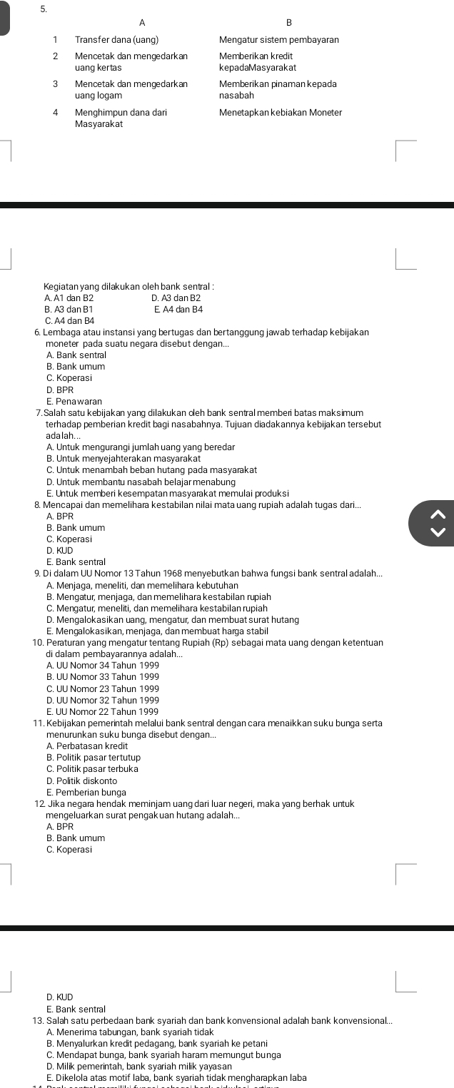 Transfer dana (uang) Mengatur sistem pembayaran
2 Mencetak dan mengedarkan Memberikan kredit
uang kertas kepadaMasyarakat
3 Mencetak dan mengedarkan Memberikan pinaman kepada
uang logam nasabah
4 Menghimpun dana dari Menetapkan kebiakan Moneter
Masyarakat
Kegiatan yang dilakukan oleh bank sentral :
A. A1 dan B2 D. A3 dan B2
B. A3 dan B1 E A4 dan B4
C. A4 dan B4
6. Lembaga atau instansi yang bertugas dan bertanggung jawab terhadap kebijakan
moneter pada suatu negara disebut dengan..
A. Bank sentral
B. Bank umum
C. Koperasi
D. BPR
E. Penawaran
7.Salah satu kebijakan yanq dilakukan oeh bank sentral memberi batas maksimum
terhadap pemberian kredit bagi nasabahnya. Tujuan diadakannya kebijakan tersebut
ada lah...
A. Untuk mengurangi jumlah uang yang beredar
B. Untuk menyejahterakan masyarakat
C. Untuk menambah beban hutang pada masyarakat
D. Untuk membantu nasabah belajarmenabung
E. Untuk memberi kesempatan masyarakat memulai produksi
8. Mencapai dan memelihara kestabilan nilai mata uang rupiah adalah tugas dari...
A. BPR
B. Bank umum
C. Koperasi
D. KUD
E. Bank sentral
9. Di dalam UU Nomor 13 Tahun 1968 menyebutkan bahwa fungsi bank sentral adalah..
A. Menjaga, meneliti, dan memelihara kebutuhan
10. Peraturan yang mengatur tentang Rupiah (Rp) sebagai mata uang dengan ketentuan
di dalam pembayarannya adalah..
C. UU Nomor 23 Tahun 1999
D. UU Nomor 32 Tahun 1999
E. UU Nomor 22 Tahun 1999
11. Kebijakan pemerintah melalui bank sentral dengan cara menaikkan suku bunga serta
menurunkan suku bunga disebut dengan...
A. Perbatasan kredit
B. Politik pasar tertutup
C. Politik pasar terbuka
D. Politik diskonto
E. Pemberian bunga
12. Jika negara hendak meminjam uang dari luar negeri, maka yang berhak untuk
mengeluarkan surat pengakuan hutang adalah..
A. BPR
B. Bank umum
C. Koperasi
D. KUD
E. Bank sentral
13. Salah satu perbedaan bank syariah dan bank konvensional adalah bank konvensional..
A. Menerima tabungan, bank syariah tidak
B. Menyalurkan kredit pedagang, bank syariah ke petani
C. Mendapat bunga, bank syariah haram memungut bunga
D. Milik pemerintah, bank syariah milik yayasan
E. Dikelola atas motif laba, bank syariah tidak mengharapkan laba