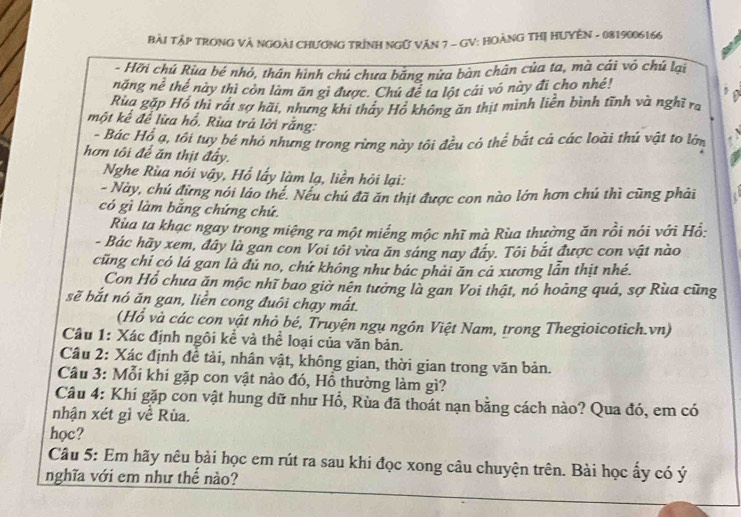 Bài TậP TRONG Và NGOàI CHƯơNG TRÌNH NGữ VăN 7 - GV: HOÀNG THị HUYÊN - 0819006166
- Hỡi chủ Rùa bé nhỏ, thân hình chủ chưa bằng nửa bàn chân của ta, mà cái vô chủ lại
năng nể thể này thì còn làm ăn gì được. Chú để ta lột cái vó này đi cho nhề!
Rua gặp Hồ thì rất sợ hãi, nhưng khi thảy Hồ không ăn thịt mình liền bình tĩnh và nghĩ ra
một kể để lừa hồ. Rùa trả lời rằng:
- Bác Hồ ạ, tôi tuy bé nhỏ nhưng trong rừng này tôi đều có thể bắt cả các loài thú vật to lớm
hơn tôi để ăn thịt đẩy.
Nghe Rùa nói vậy, Hổ lấy làm lạ, liền hỏi lại:
- Này, chú đừng nói láo thể. Nếu chú đã ăn thịt được con nào lớn hơn chú thì cũng phải
có gì làm bắng chứng chứ.
Rùa ta khạc ngay trong miệng ra một miếng mộc nhĩ mà Rùa thường ăn rồi nói với Hồ:
- Bác hãy xem, đây là gan con Voi tôi vừa ăn sáng nay đây. Tôi bắt được con vật nào
cũng chỉ có lá gan là đủ no, chứ không như bác phải ăn cả xương lẫn thịt nhé.
Con Hổ chưa ăn mộc nhĩ bao giờ nên tưởng là gan Voi thật, nó hoàng quá, sợ Rùa cũng
sẽ bắt nó ăn gan, liền cong đuôi chạy mắt.
(Hổ và các con vật nhỏ bé, Truyện ngụ ngôn Việt Nam, trong Thegioicotich.vn)
Câu 1: Xác định ngôi kể và thể loại của văn bản.
Câu 2: Xác định để tài, nhân vật, không gian, thời gian trong văn bản.
Câu 3: Mỗi khi gặp con vật nào đó, Hồ thường làm gì?
Câu 4: Khi gặp con vật hung dữ như Hổ, Rùa đã thoát nạn bằng cách nào? Qua đó, em có
nhận xét gì về Rùa.
học?
Câu 5: Em hãy nêu bài học em rút ra sau khi đọc xong câu chuyện trên. Bài học ấy có ý
nghĩa với em như thế nào?