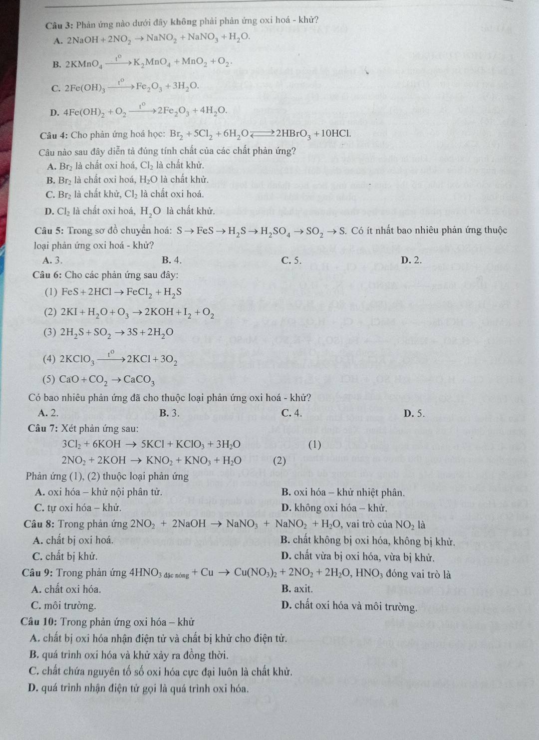 Phản ứng nào dưới đây không phải phản ứng oxi hoá - khử?
A. 2NaOH+2NO_2to NaNO_2+NaNO_3+H_2O.
B. 2KMnO_4xrightarrow t^0K_2MnO_4+MnO_2+O_2.
C. 2Fe(OH)_3xrightarrow t^0Fe_2O_3+3H_2O.
D. 4Fe(OH)_2+O_2xrightarrow t^02Fe_2O_3+4H_2O.
Câu 4: Cho phản ứng hoá học: Br_2+5Cl_2+6H_2Oleftharpoons 2HBrO_3+10HCl.
Câu nào sau đây diễn tả đúng tính chất của các chất phản ứng?
A. Br_2 là chất oxi hoá, Cl_2 là chất khử.
B. Br_2 là chất oxi hoá, H_2O là chất khử.
C. Br_2 là chất khử, Cl_2 là chất oxi hoá.
D. Cl_2 là chất oxi hoá, H_2O là chất khử.
* Câu 5: Trong sơ đồ chuyển hoá: Sto FeSto H_2Sto H_2SO_4to SO_2to S 3. Có ít nhất bao nhiêu phản ứng thuộc
loại phản ứng oxi hoá - khử?
A. 3. B. 4. C. 5. D. 2.
Câu 6: Cho các phản ứng sau đây:
(1) FeS+2HClto FeCl_2+H_2S
(2) 2KI+H_2O+O_3to 2KOH+I_2+O_2
(3) 2H_2S+SO_2to 3S+2H_2O
(4) 2KClO_3xrightarrow 1^o2KCl+3O_2
(5) CaO+CO_2to CaCO_3
Có bao nhiêu phản ứng đã cho thuộc loại phản ứng oxi hoá - khử?
A. 2. B. 3. C. 4. D. 5.
Câu 7: Xét phản ứng sau:
3Cl_2+6KOHto 5KCl+KClO_3+3H_2O (1)
2NO_2+2KOHto KNO_2+KNO_3+H_2O (2)
Phản ứng (1), (2) thuộc loại phản ứng
A. oxi hóa - khử nội phân tử. B. oxi hóa - khử nhiệt phân.
C. tự oxi hóa - khử. D. không oxi hóa - khử.
Câu 8: Trong phản ứng 2NO_2+2NaOHto NaNO_3+NaNO_2+H_2O , vai trò của NO_2 là
A. chất bị oxi hoá. B. chất không bị oxi hóa, không bị khử.
C. chất bị khử. D. chất vừa bị oxi hóa, vừa bị khử.
* Câu 9: Trong phản ứng 4HNO_3dacnong+Cuto Cu(NO_3)_2+2NO_2+2H_2O,HNO_3 đóng vai trò là
A. chất oxi hóa. B. axit.
C. môi trường. D. chất oxi hóa và môi trường.
Cầu 10: Trong phản ứng oxi hóa - khử
A. chất bị oxi hóa nhận điện tử và chất bị khử cho điện tử.
B. quá trình oxi hóa và khử xảy ra đồng thời.
C. chất chứa nguyên tố số oxi hóa cực đại luôn là chất khử.
D. quá trình nhận điện tử gọi là quá trình oxi hóa.