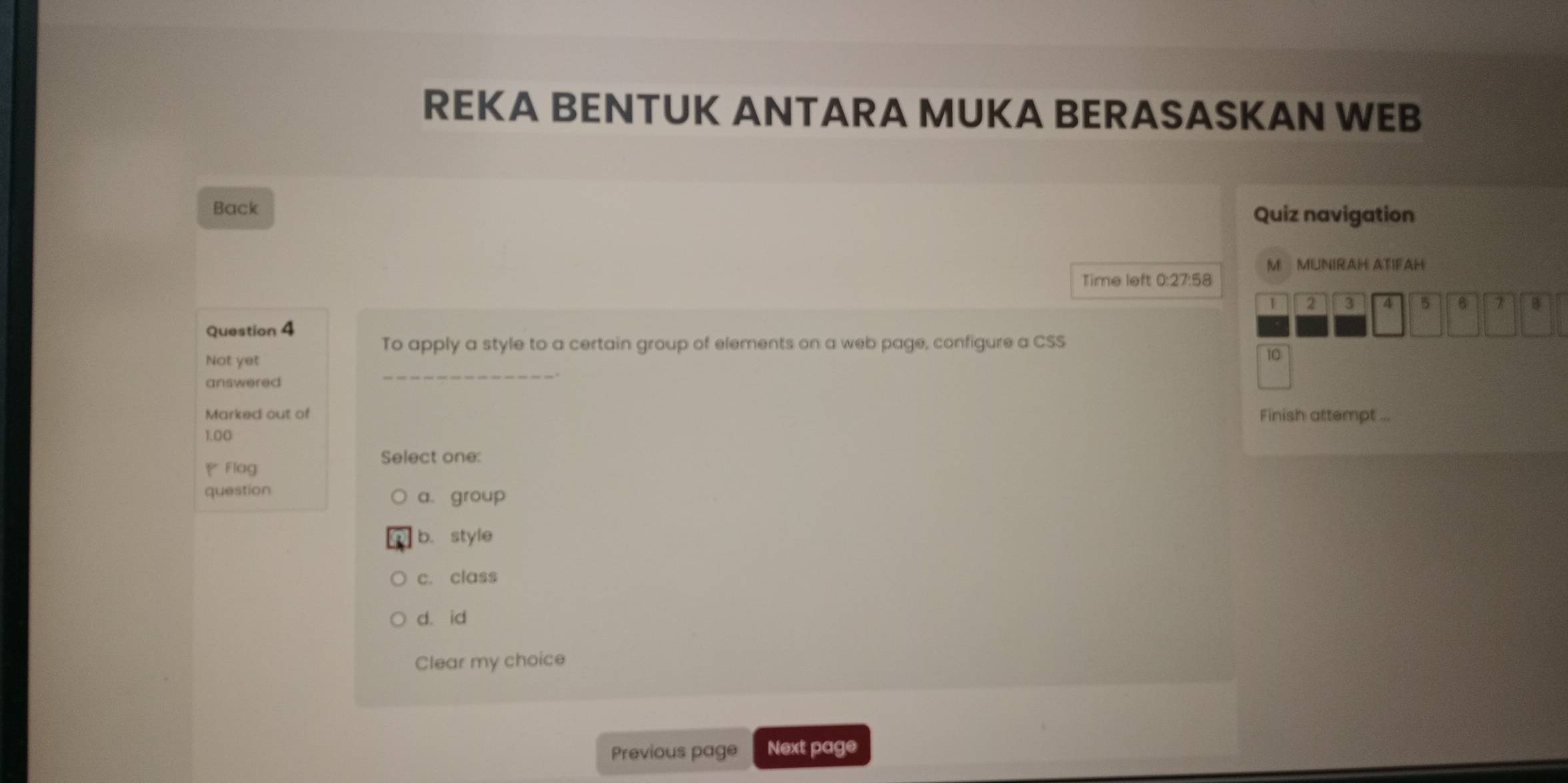 REKA BENTUK ANTARA MUKA BERASASKAN WEB
Back Quiz navigation
M MUNIRAH ATIFAH
Time left 0:27:58
1
Question 4 2 3 A 5 6
To apply a style to a certain group of elements on a web page, configure a CSS
_
Not yet
6
answered
Marked out of Finish attempt ...
1.00
Select one:
Flag
question a. group
b. style
c. class
d. id
Clear my choice
Previous page Next page