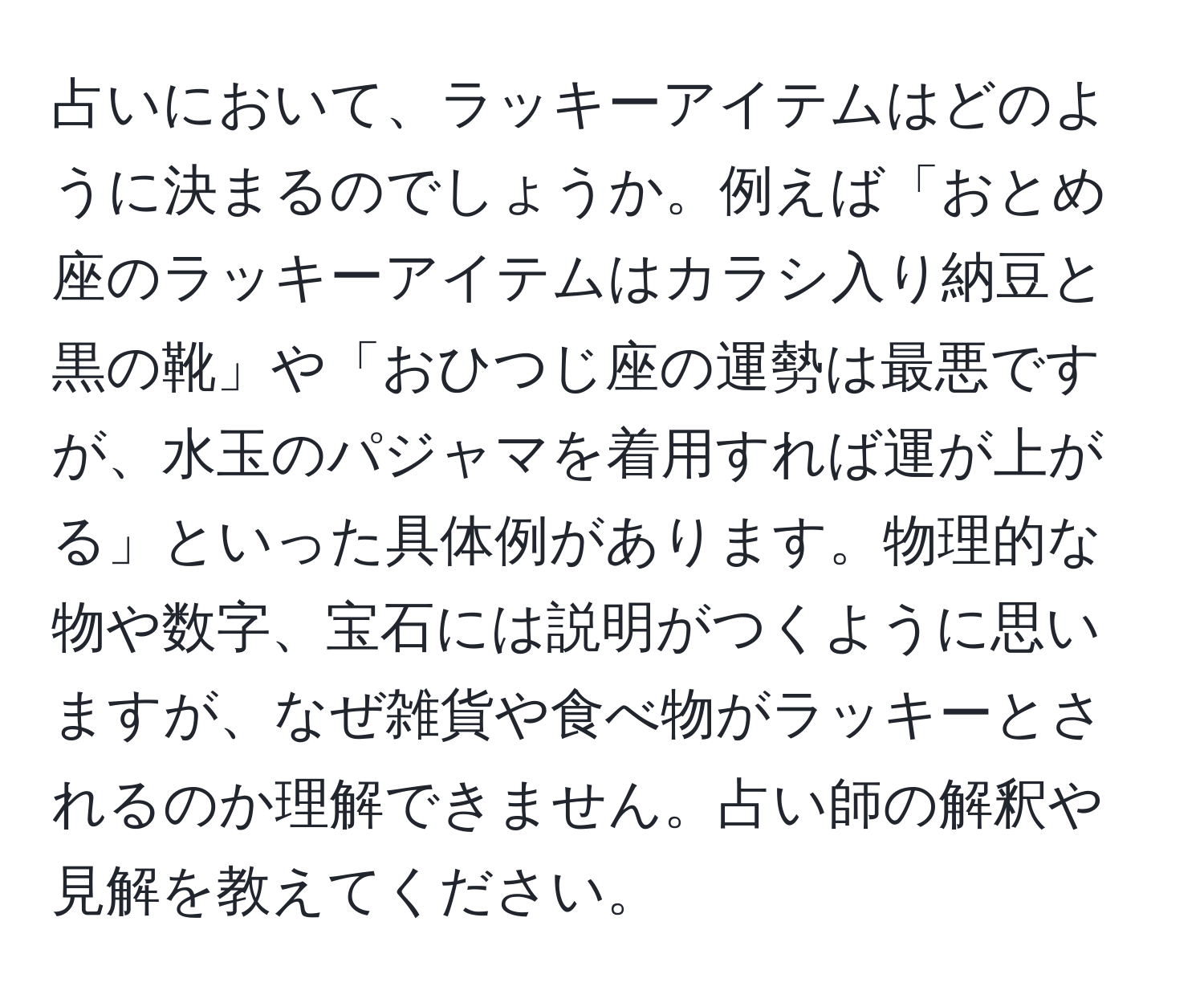 占いにおいて、ラッキーアイテムはどのように決まるのでしょうか。例えば「おとめ座のラッキーアイテムはカラシ入り納豆と黒の靴」や「おひつじ座の運勢は最悪ですが、水玉のパジャマを着用すれば運が上がる」といった具体例があります。物理的な物や数字、宝石には説明がつくように思いますが、なぜ雑貨や食べ物がラッキーとされるのか理解できません。占い師の解釈や見解を教えてください。