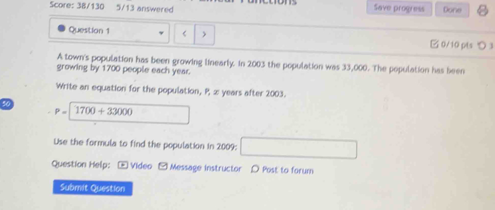 Score: 38/130 5/13 answered ons Done 8 
Save progress 
Question 1 < > 
□ 0/10 pts つ 3 
A town's population has been growing linearly. In 2003 the population was 33,000. The population has been 
growing by 1700 people each year. 
Write an equation for the population, P æ years after 2003.
50
P= 1700+33000
Use the formula to find the population in 2009 : 
Question Help: - Video - Message instructor D Post to forum 
Submit Question