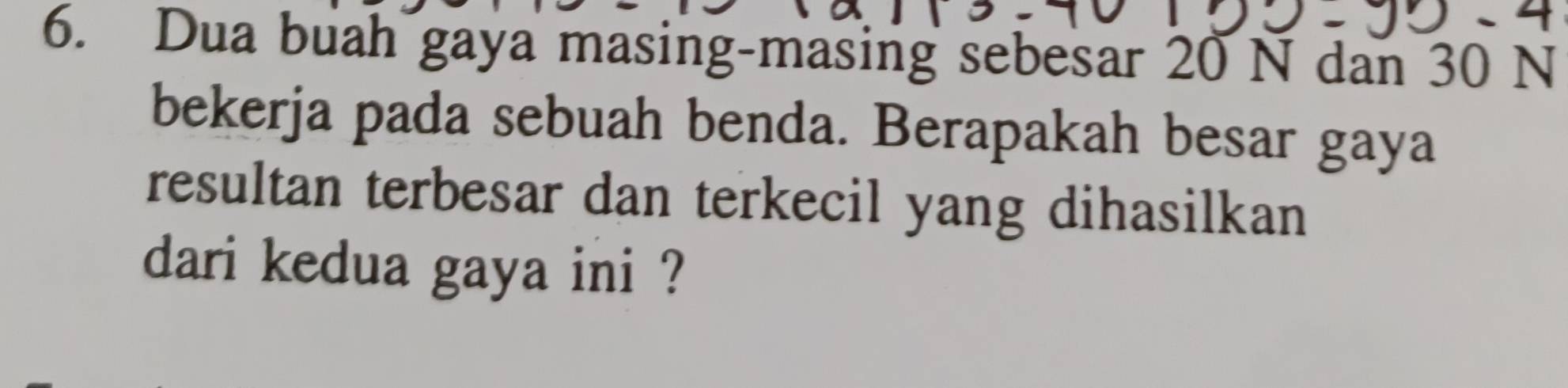 Dua buah gaya masing-masing sebesar 20 N dan 30 N
bekerja pada sebuah benda. Berapakah besar gaya 
resultan terbesar dan terkecil yang dihasilkan 
dari kedua gaya ini ?