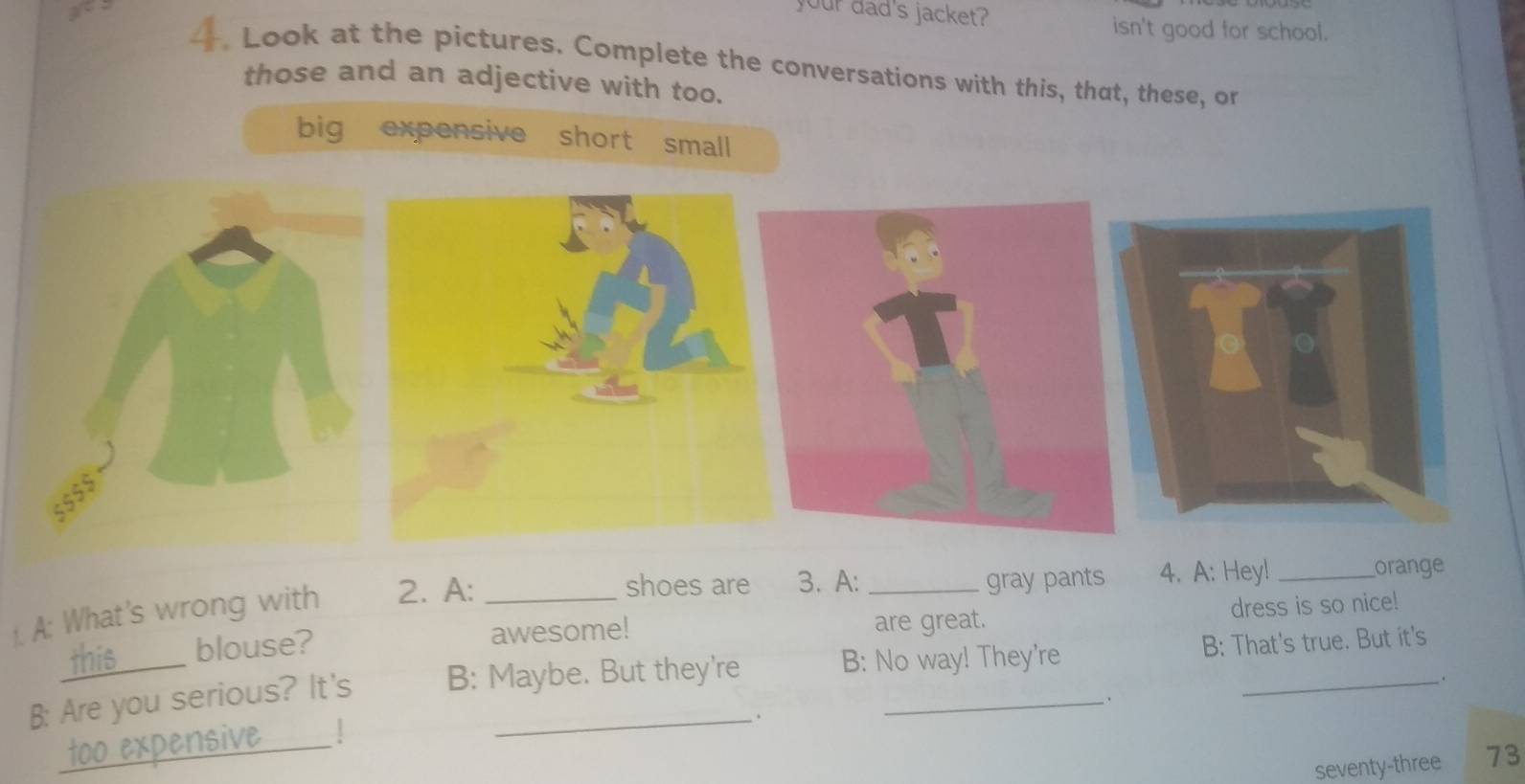 your dad's jacket?
isn't good for school.
4. Look at the pictures. Complete the conversations with this, that, these, or
those and an adjective with too.
big expensive short small
orange
1. A: What's wrong with 2. A:_
shoes are 3. A: _gray pants 4. A: Hey!_
this blouse? awesome! are great. dress is so nice!
B: Are you serious? It's B: Maybe. But they're B: No way! They're B: That's true. But it's
.
、
_too expensive
_
seventy-three 73