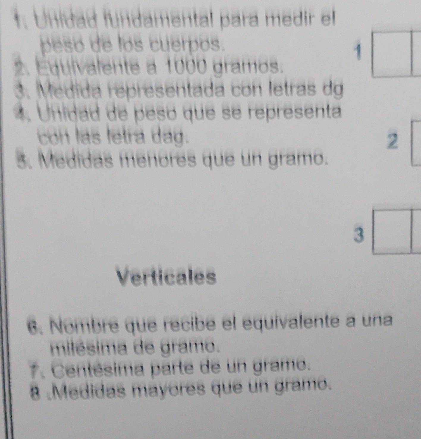 Unidad fundamental para medir el 
peso de los cuerpos. 
1 
2. Equivalente a 1000 gramos. 
3. Medida representada con letras dg 
4. Unidad de pesó que se representa 
con las letra dag. 
2 
5. Medidas menores que un gramo. 
3 
Verticales 
6. Nombre que recibe el equivalente a una 
milésima de gramo. 
7. Centésima parte de un gramo. 
8 .Medidas mayores que un gramo.