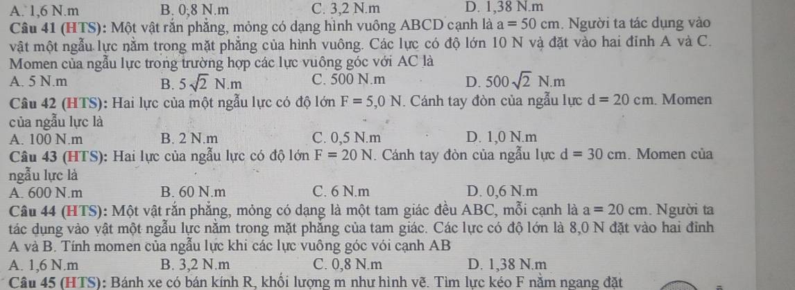 A. 1,6 N.m B. 0;8 N.m C. 3,2 N.m D. 1,38 N.m
Câu 41 (HTS): Một vật rắn phẳng, mỏng có dạng hình vuông ABCD cạnh là a=50cm. Người ta tác dụng vào
vật một ngẫu lực nằm trong mặt phẳng của hình vuông. Các lực có độ lớn 10 N và đặt vào hai đỉnh A và C.
Momen của ngẫu lực trong trường hợp các lực vuông góc với AC là
A. 5 N.m B. 5sqrt(2)N.m C. 500 N.m D. 500sqrt(2)N.m
Câu 42 (HTS): Hai lực của một ngẫu lực có độ lớn F=5,0N. Cánh tay đòn của ngẫu lực d=20cm. Momen
của ngẫu lực là
A. 100 N.m B. 2 N.m C. 0,5 N.m D. 1,0 N.m
Câu 43 (HTS): Hai lực của ngẫu lực có độ lớn F=20N. Cánh tay đòn của ngẫu lực d=30cm. Momen của
ngẫu lực là
A. 600 N.m B. 60 N.m C. 6 N.m D. 0,6 N.m
Câu 44 (HTS): Một vật rắn phẳng, mỏng có dạng là một tam giác đều ABC, mỗi cạnh là a=20cm. Người ta
tác dụng vào vật một ngẫu lực nằm trong mặt phẳng của tam giác. Các lực có độ lớn là 8,0 N đặt vào hai đỉnh
A và B. Tính momen của ngẫu lực khi các lực vuông góc vói cạnh AB
A. 1,6 N.m B. 3,2 N.m C. 0,8 N.m D. 1,38 N.m
Câu 45 (HTS): Bánh xe có bán kính R, khối lượng m như hình vẽ. Tìm lực kéo F nằm ngang đặt