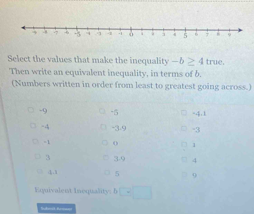 Select the values that make the inequality -b≥ 4 true.
Then write an equivalent inequality, in terms of b.
(Numbers written in order from least to greatest going across.)
-9
-5
-4.1
-4 -3.9 -3
-1
1
3 3 -9 4
4.1 5 9
Equivalent Inequality: 6
Submit Answer