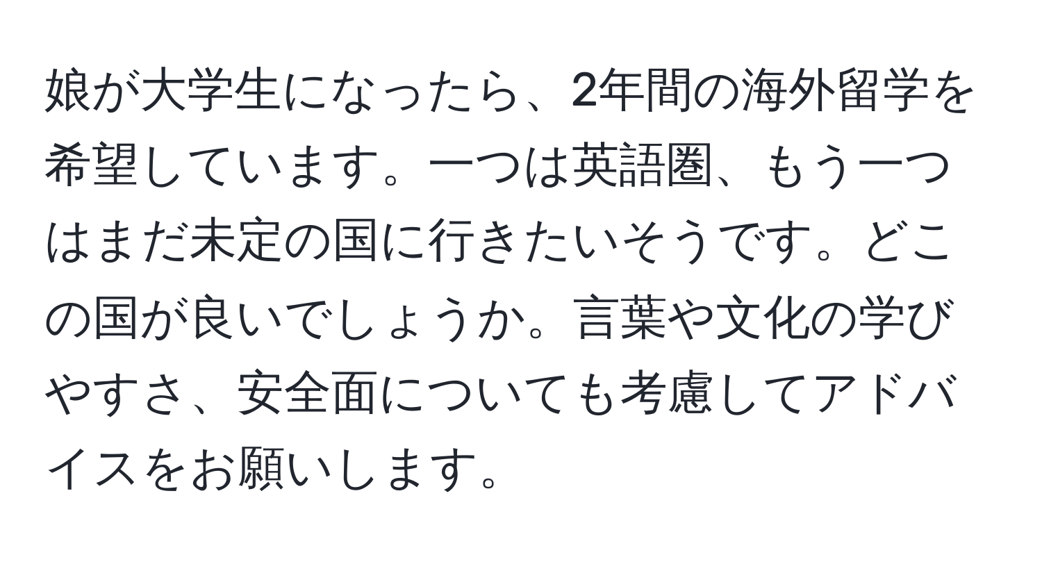 娘が大学生になったら、2年間の海外留学を希望しています。一つは英語圏、もう一つはまだ未定の国に行きたいそうです。どこの国が良いでしょうか。言葉や文化の学びやすさ、安全面についても考慮してアドバイスをお願いします。