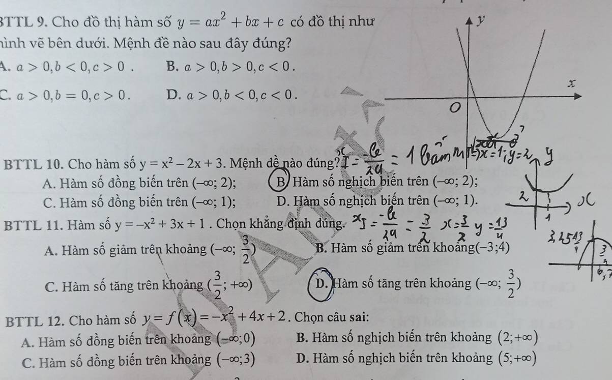 3TTL 9. Cho đồ thị hàm số y=ax^2+bx+c có đồ thị như
hình vẽ bên dưới. Mệnh đề nào sau đây đúng?
A. a>0, b<0</tex>, c>0. B. a>0, b>0, c<0</tex>.
C. a>0, b=0, c>0. D. a>0, b<0</tex>, c<0</tex>. 
BTTL 10. Cho hàm số y=x^2-2x+3. Mệnh đề nào đúng?
A. Hàm số đồng biến trên (-∈fty ;2) B Hàm số nghịch biến trên (-∈fty ;2) :
C. Hàm số đồng biến trên (-∈fty ;1) D. Hàm số nghịch biến trhat en (-∈fty ;1). 
BTTL 11. Hàm số y=-x^2+3x+1. Chọn khăng định đúng.
A. Hàm số giảm trên khoảng (-∈fty ; 3/2 ) B Hàm số giảm trên khoảng (-3;4)
C. Hàm số tăng trên khoảng ( 3/2 ;+∈fty ) D. Hàm số tăng trên khoảng (-∈fty ; 3/2 )
BTTL 12. Cho hàm số y=f(x)=-x^2+4x+2 Chọn câu sai:
A. Hàm số đồng biến trên khoảng (-∈fty ;0) B. Hàm số nghịch biến trên khoảng (2;+∈fty )
C. Hàm số đồng biến trên khoảng (-∈fty ;3) D. Hàm số nghịch biến trên khoảng (5;+∈fty )