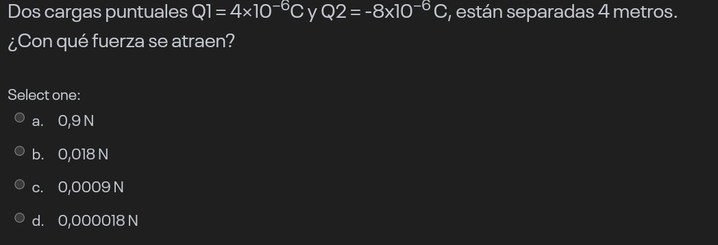 Dos cargas puntuales Q1=4* 10^(-6)C y Q2=-8* 10^(-6)C , están separadas 4 metros.
¿Con qué fuerza se atraen?
Select one:
a. 0,9 N
b. 0,018 N
c. 0,0009 N
d. 0,000018 N